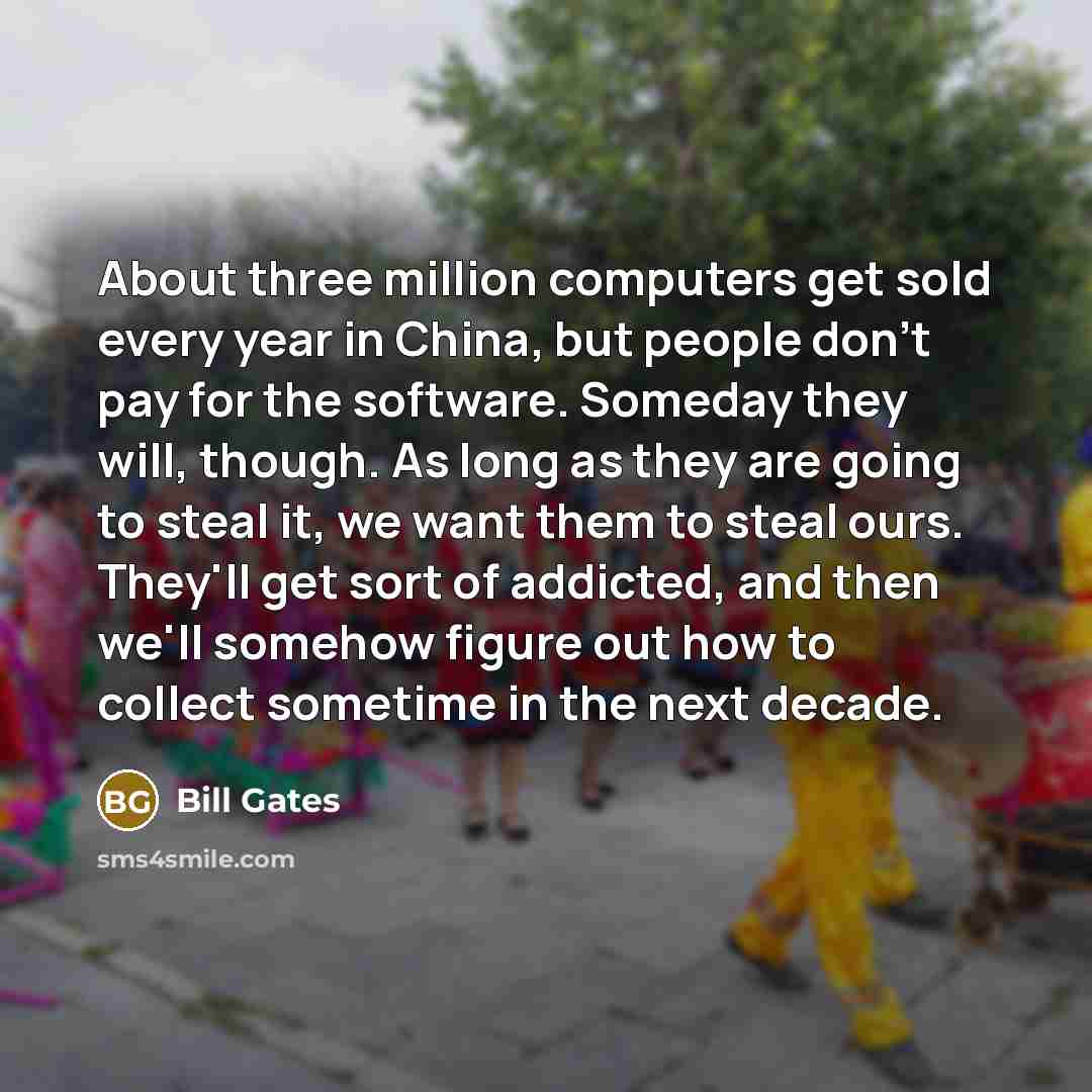 “About three million computers get sold every year in China, but people don't pay for the software. Someday they will, though. As long as they are going to steal it, we want them to steal ours. They'll get sort of addicted, and then we'll somehow figure out how to collect sometime in the next decade.” quote by Bill Gates