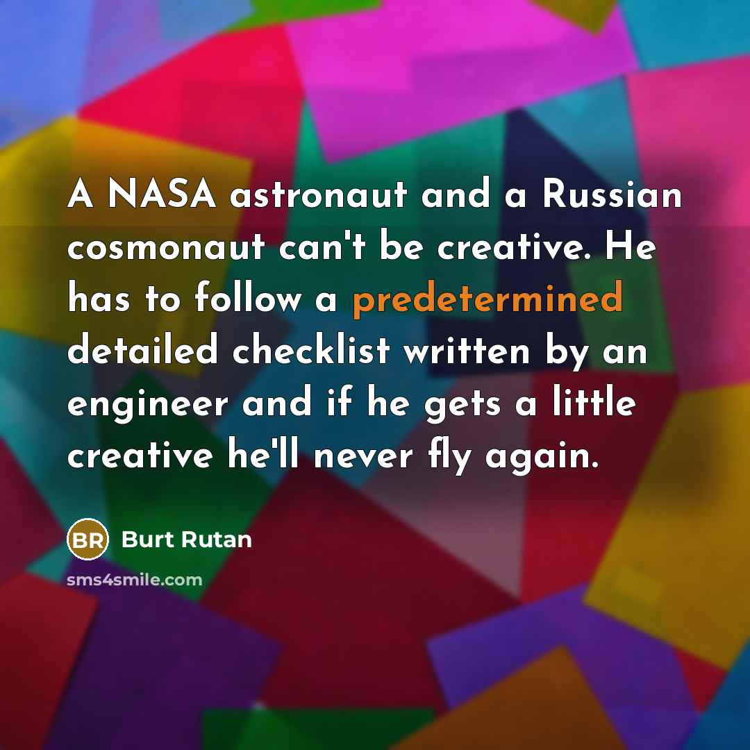 “A NASA astronaut and a Russian cosmonaut can't be creative. He has to follow a predetermined detailed checklist written by an engineer and if he gets a little creative he'll never fly again.” quote by Burt Rutan