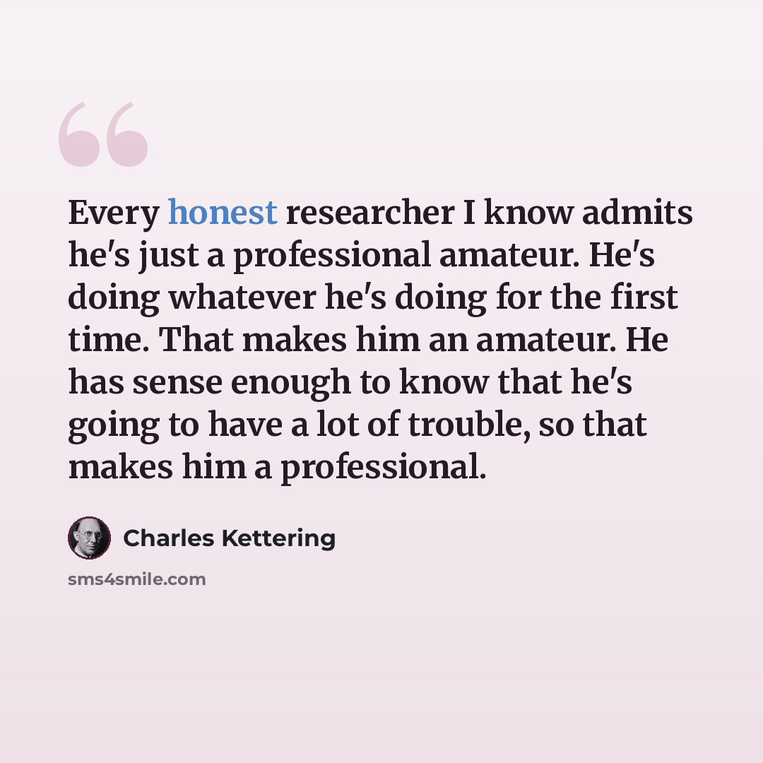 “Every honest researcher I know admits he's just a professional amateur. He's doing whatever he's doing for the first time. That makes him an amateur. He has sense enough to know that he's going to have a lot of trouble, so that makes him a professional.” quote by Charles Kettering