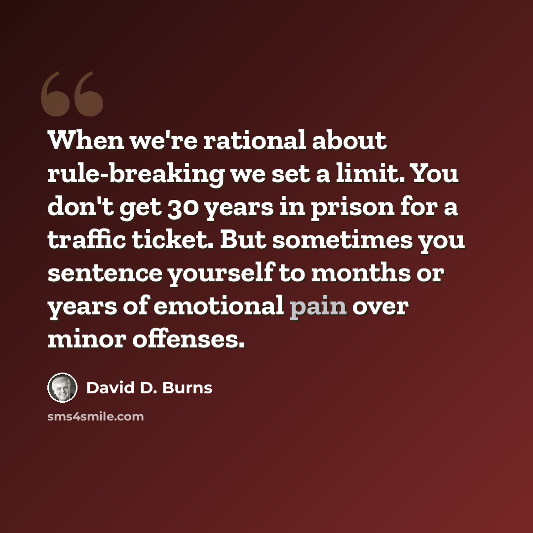 “When we're rational about rule-breaking we set a limit. You don't get 30 years in prison for a traffic ticket. But sometimes you sentence yourself to months or years of emotional pain over minor offenses.” quote by David D. Burns