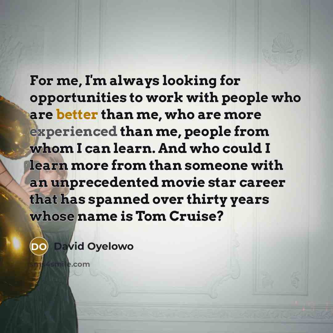 “For me, I'm always looking for opportunities to work with people who are better than me, who are more experienced than me, people from whom I can learn. And who could I learn more from than someone with an unprecedented movie star career that has spanned over thirty years whose name is Tom Cruise?” quote by David Oyelowo
