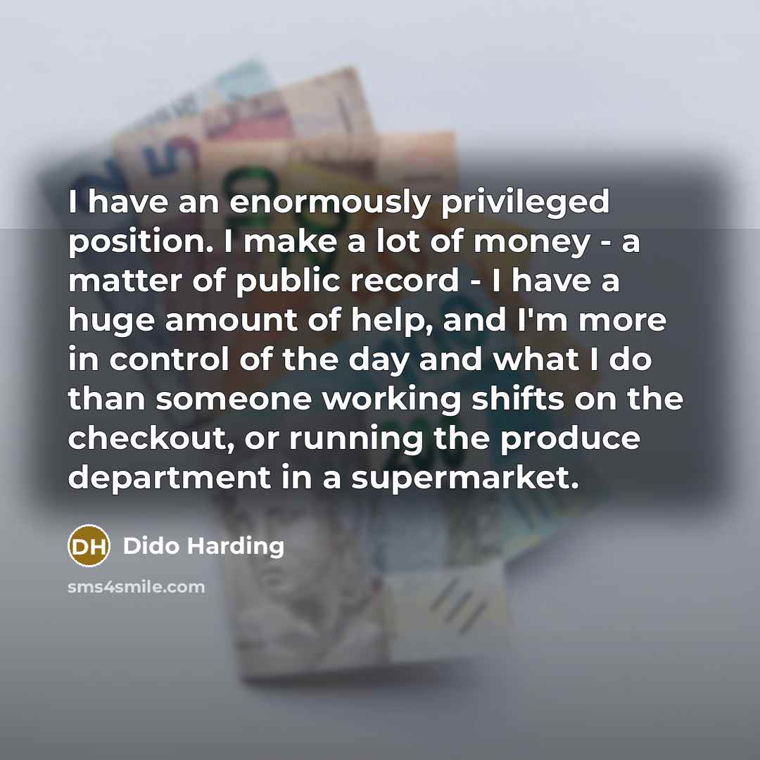 “I have an enormously privileged position. I make a lot of money - a matter of public record - I have a huge amount of help, and I'm more in control of the day and what I do than someone working shifts on the checkout, or running the produce department in a supermarket.” quote by Dido Harding