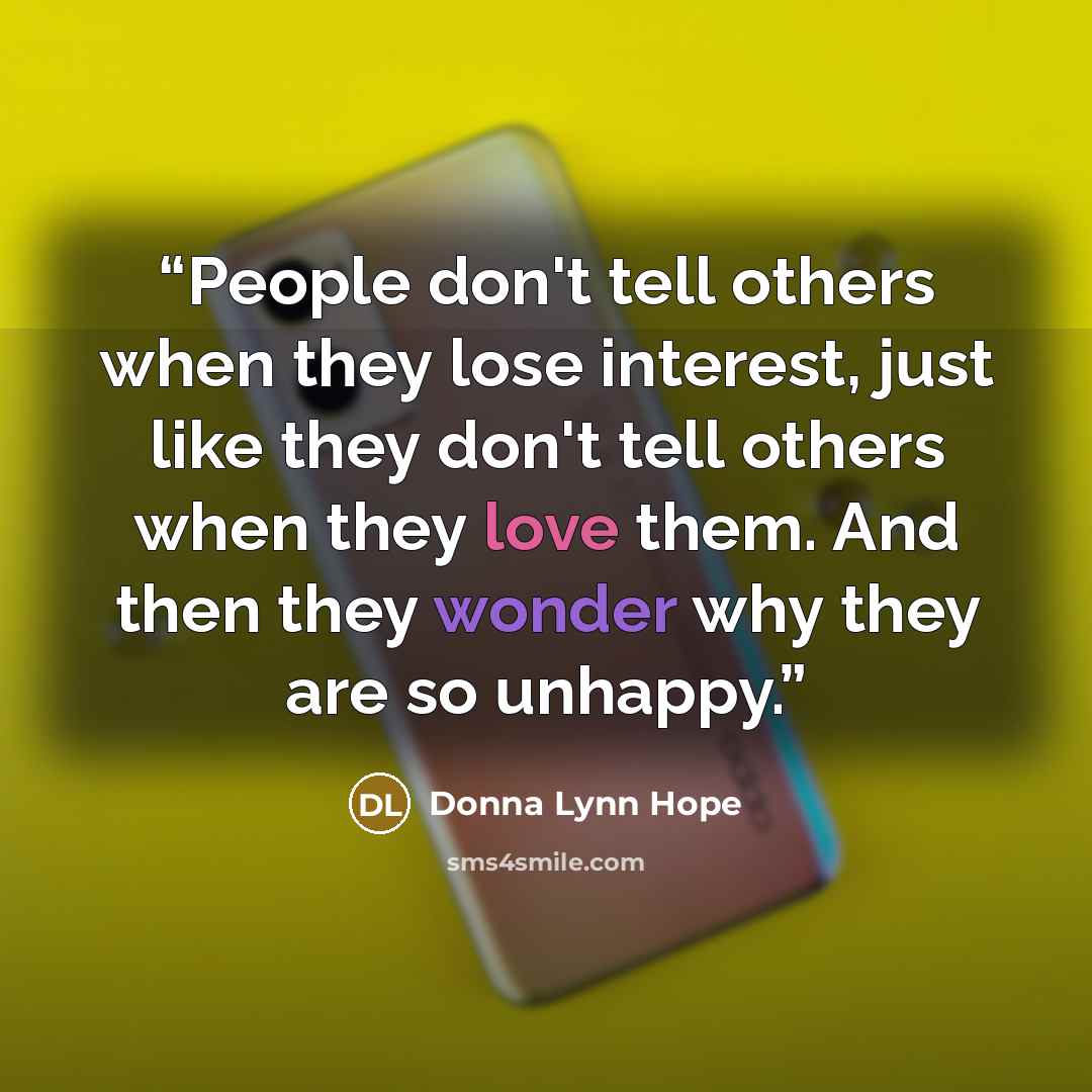 “People don't tell others when they lose interest, just like they don't tell others when they love them. And then they wonder why they are so unhappy.” quote by Donna Lynn Hope