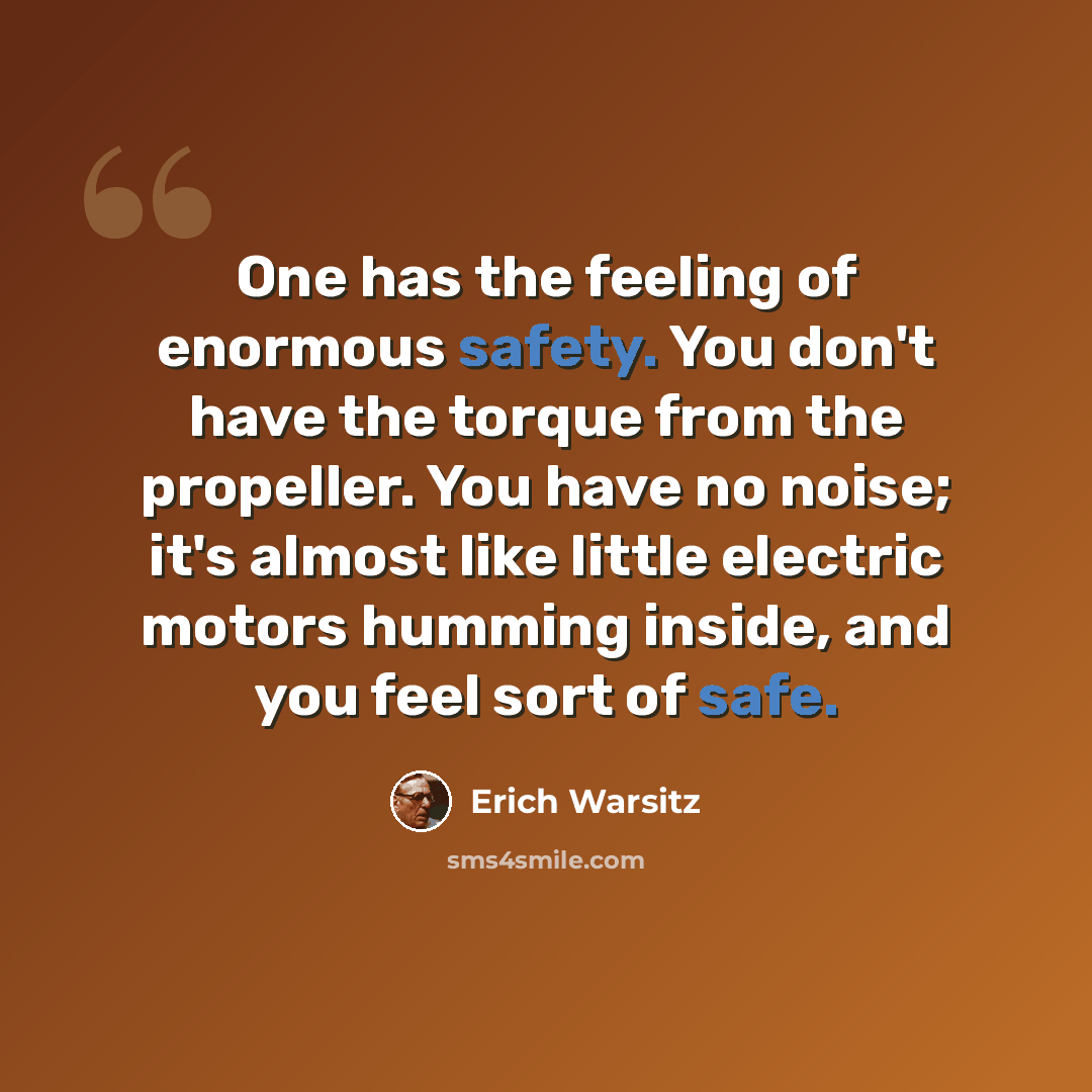 “One has the feeling of enormous safety. You don't have the torque from the propeller. You have no noise; it's almost like little electric motors humming inside, and you feel sort of safe.” quote by Erich Warsitz