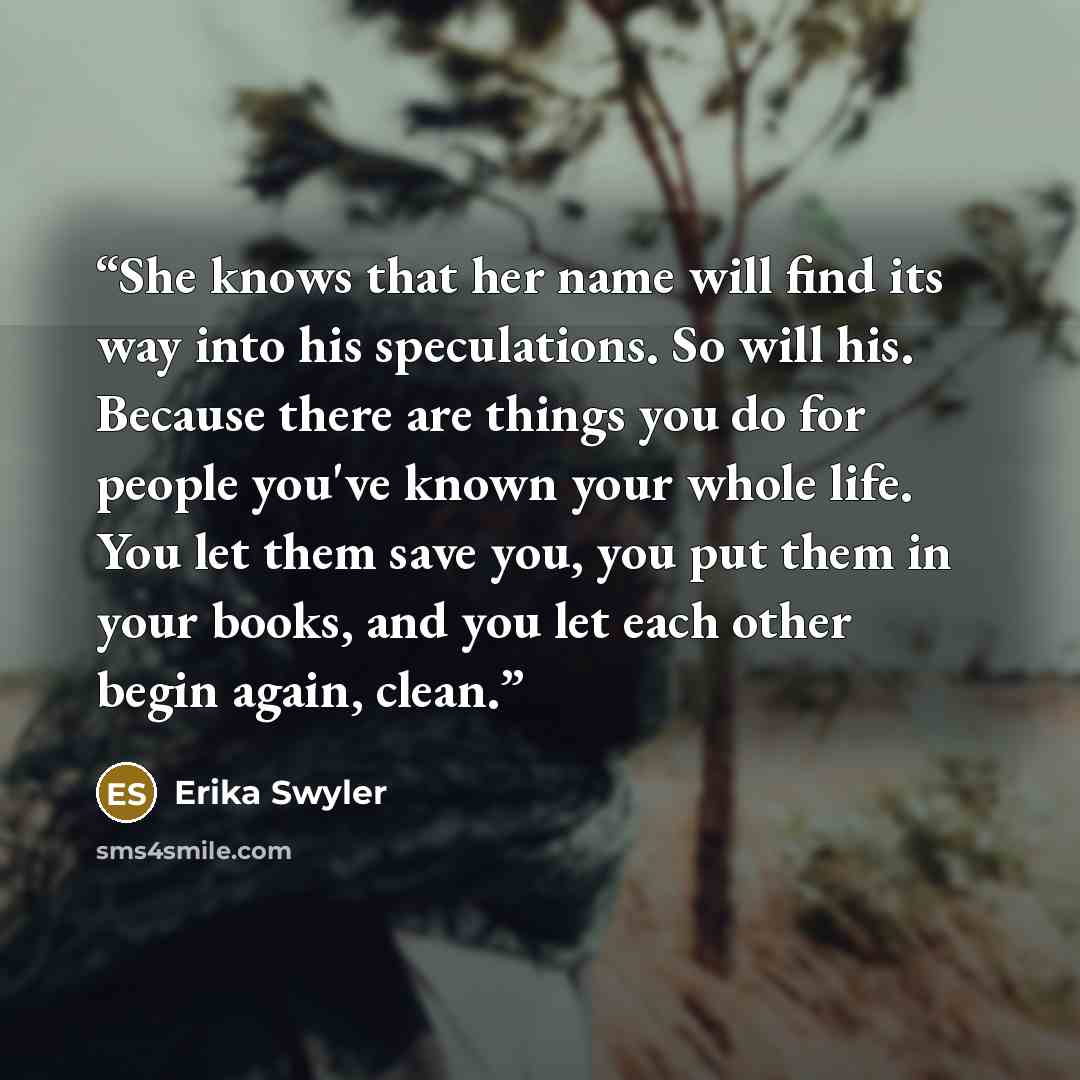 “She knows that her name will find its way into his speculations. So will his. Because there are things you do for people you've known your whole life. You let them save you, you put them in your books, and you let each other begin again, clean.” quote by Erika Swyler