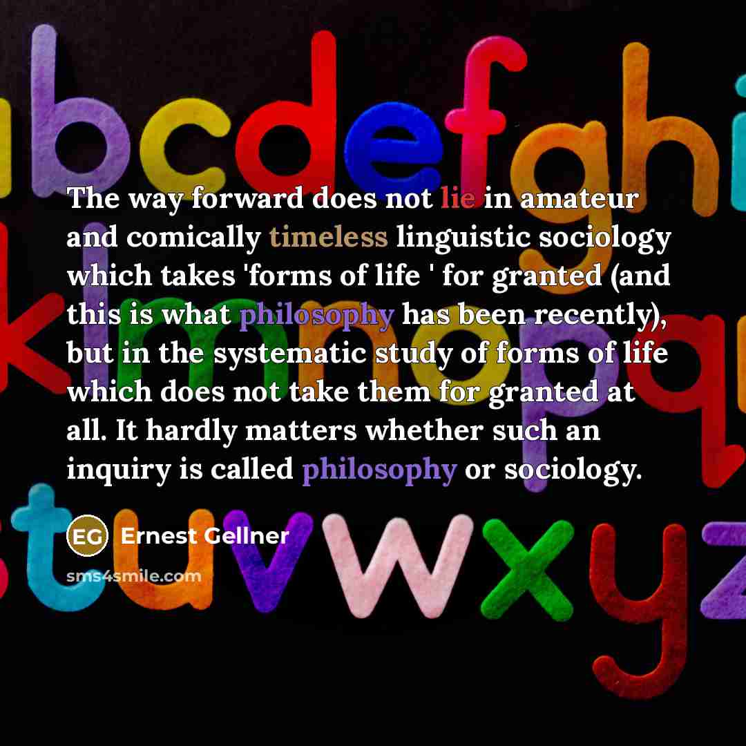 “The way forward does not lie in amateur and comically timeless linguistic sociology which takes 'forms of life ' for granted (and this is what philosophy has been recently), but in the systematic study of forms of life which does not take them for granted at all. It hardly matters whether such an…” quote by Ernest Gellner