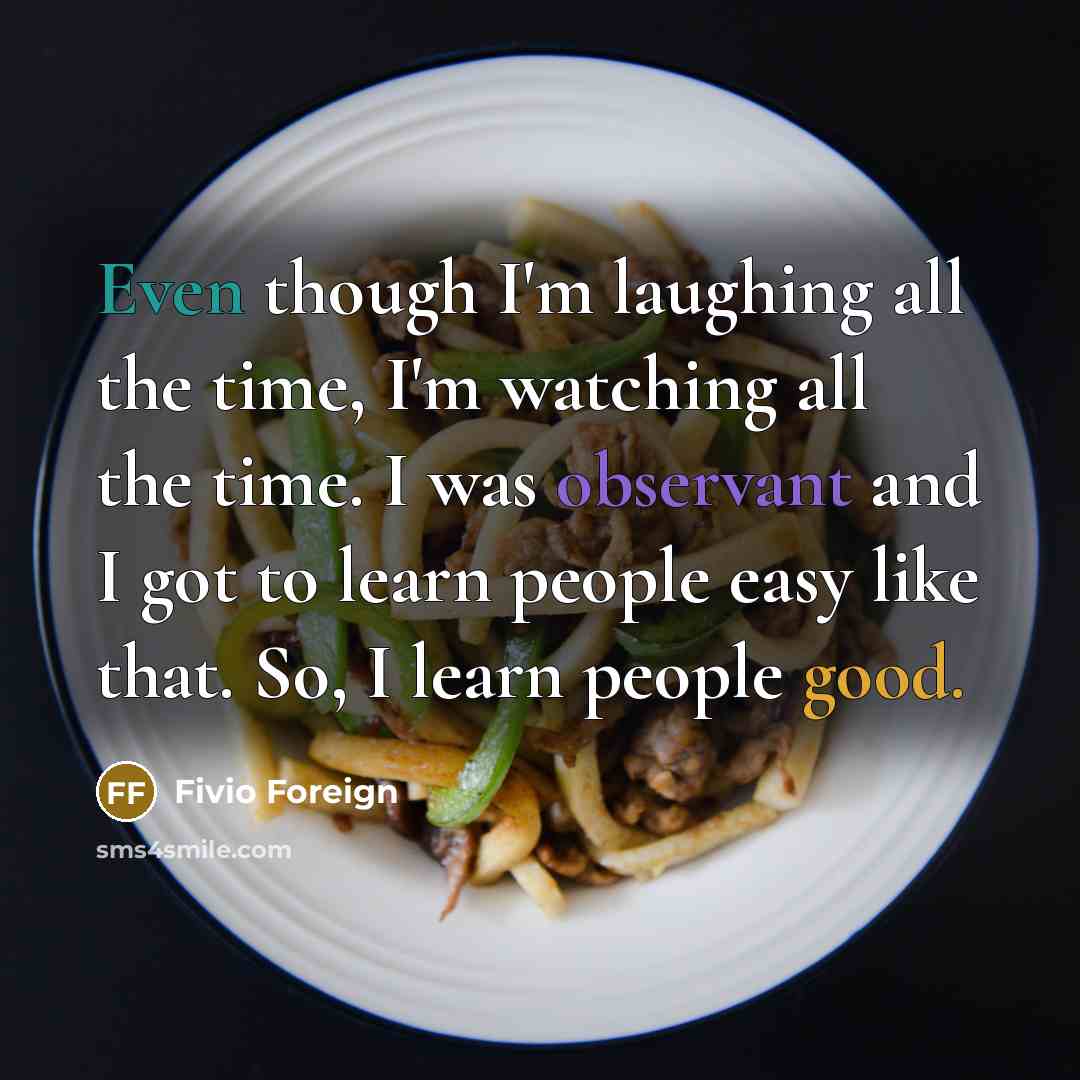 “Even though I'm laughing all the time, I'm watching all the time. I was observant and I got to learn people easy like that. So, I learn people good.” quote by Fivio Foreign