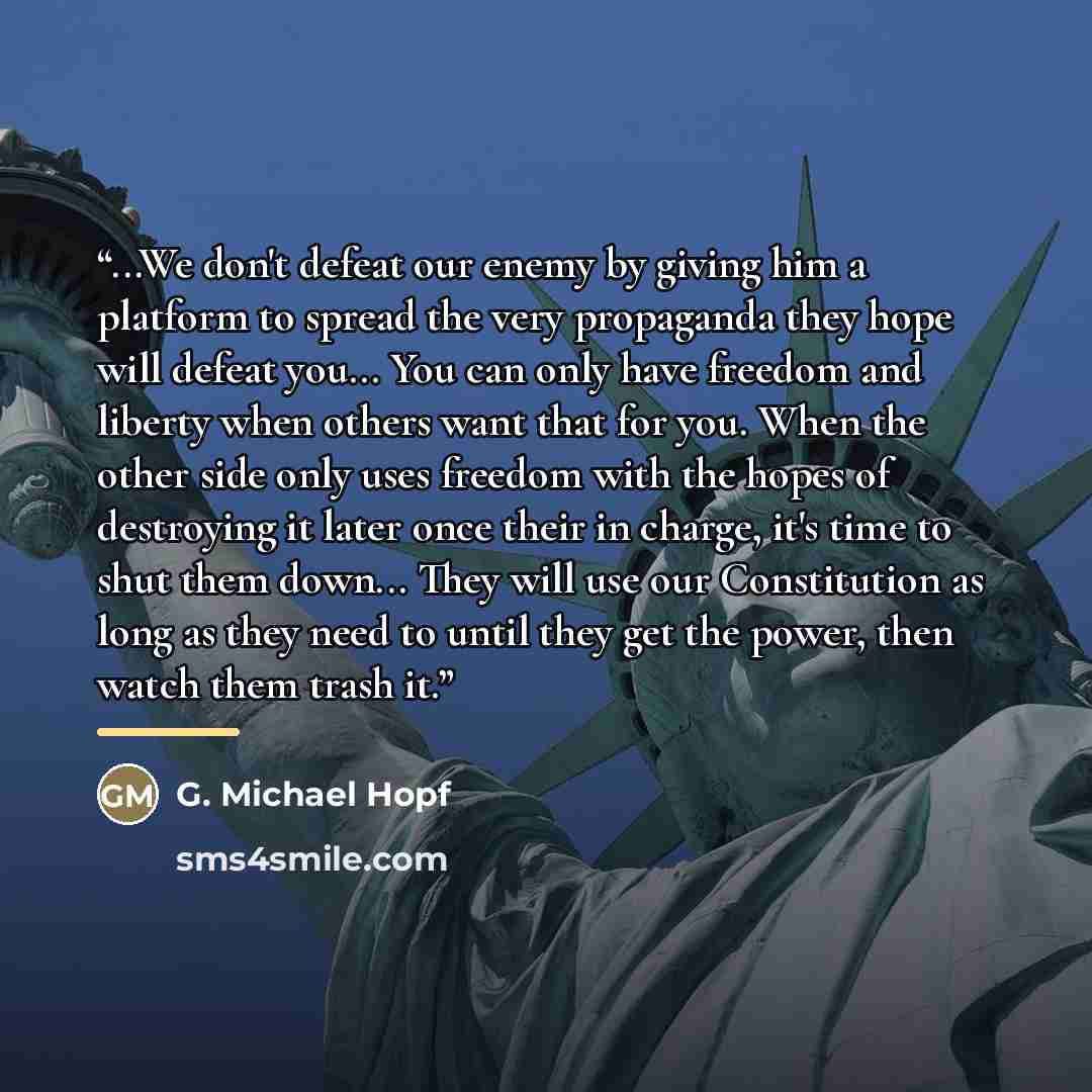 “...We don't defeat our enemy by giving him a platform to spread the very propaganda they hope will defeat you... You can only have freedom and liberty when others want that for you. When the other side only uses freedom with the hopes of destroying it later once their in charge, it's time to shut…” quote by G. Michael Hopf