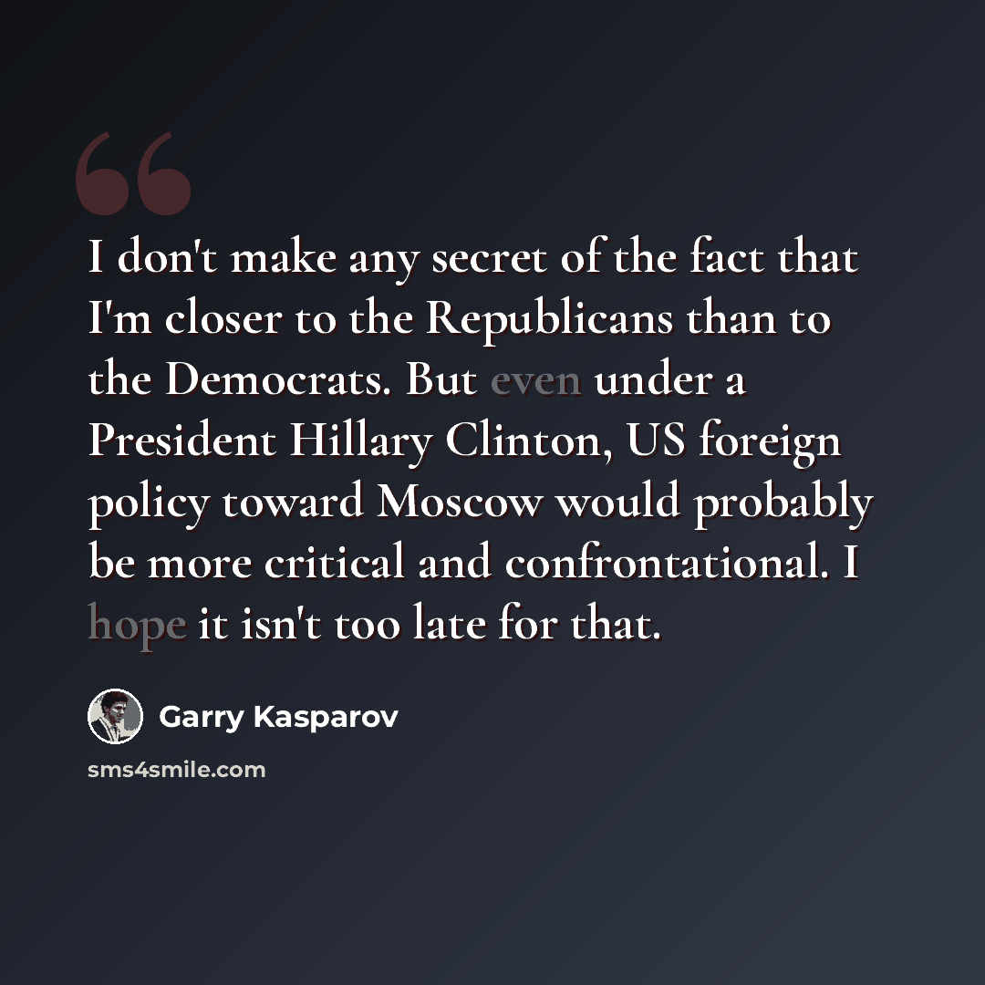 “I don't make any secret of the fact that I'm closer to the Republicans than to the Democrats. But even under a President Hillary Clinton, US foreign policy toward Moscow would probably be more critical and confrontational. I hope it isn't too late for that.” quote by Garry Kasparov