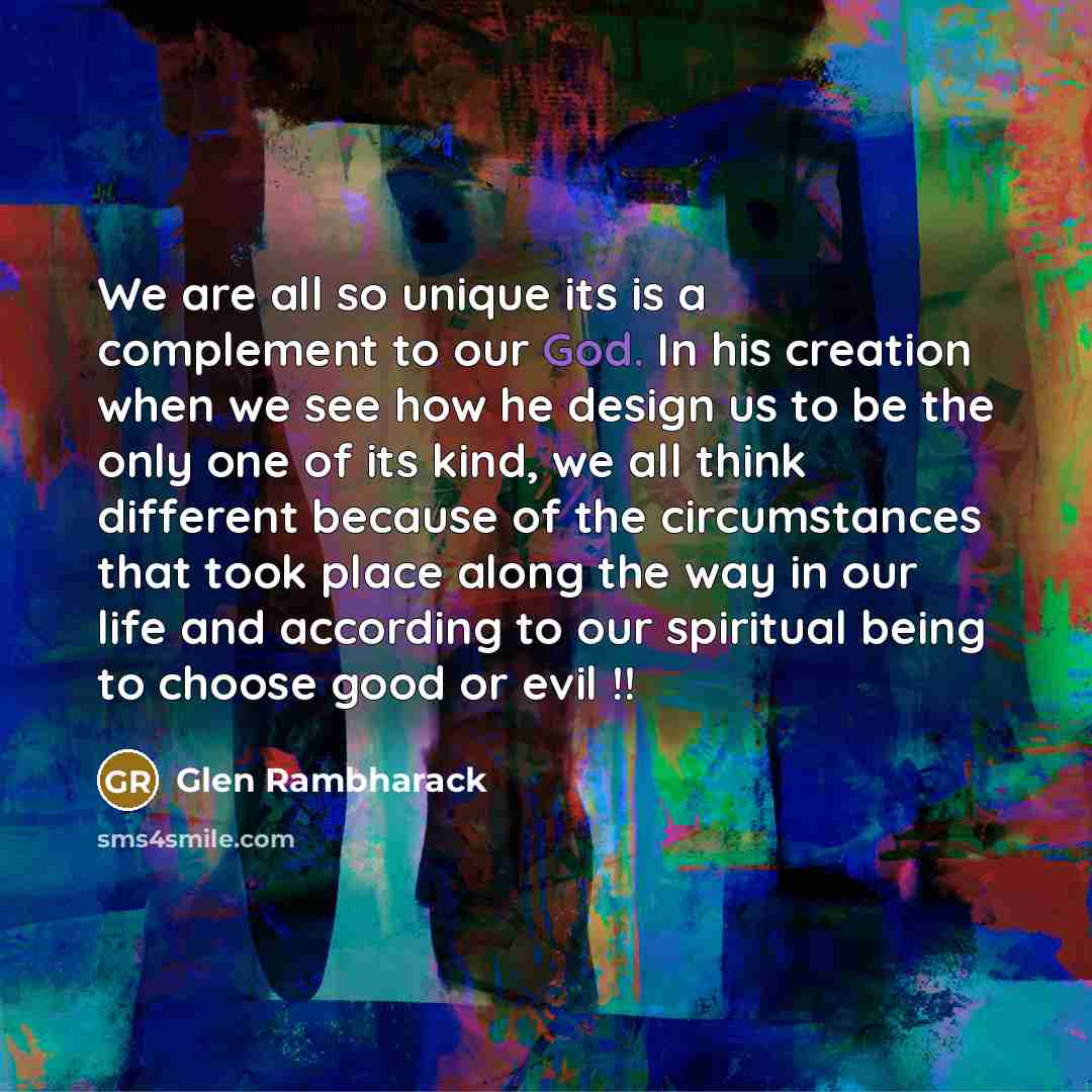 “We are all so unique its is a complement to our God. In his creation when we see how he design us to be the only one of its kind, we all think different because of the circumstances that took place along the way in our life and according to our spiritual being to choose good or evil !!” quote by Glen Rambharack