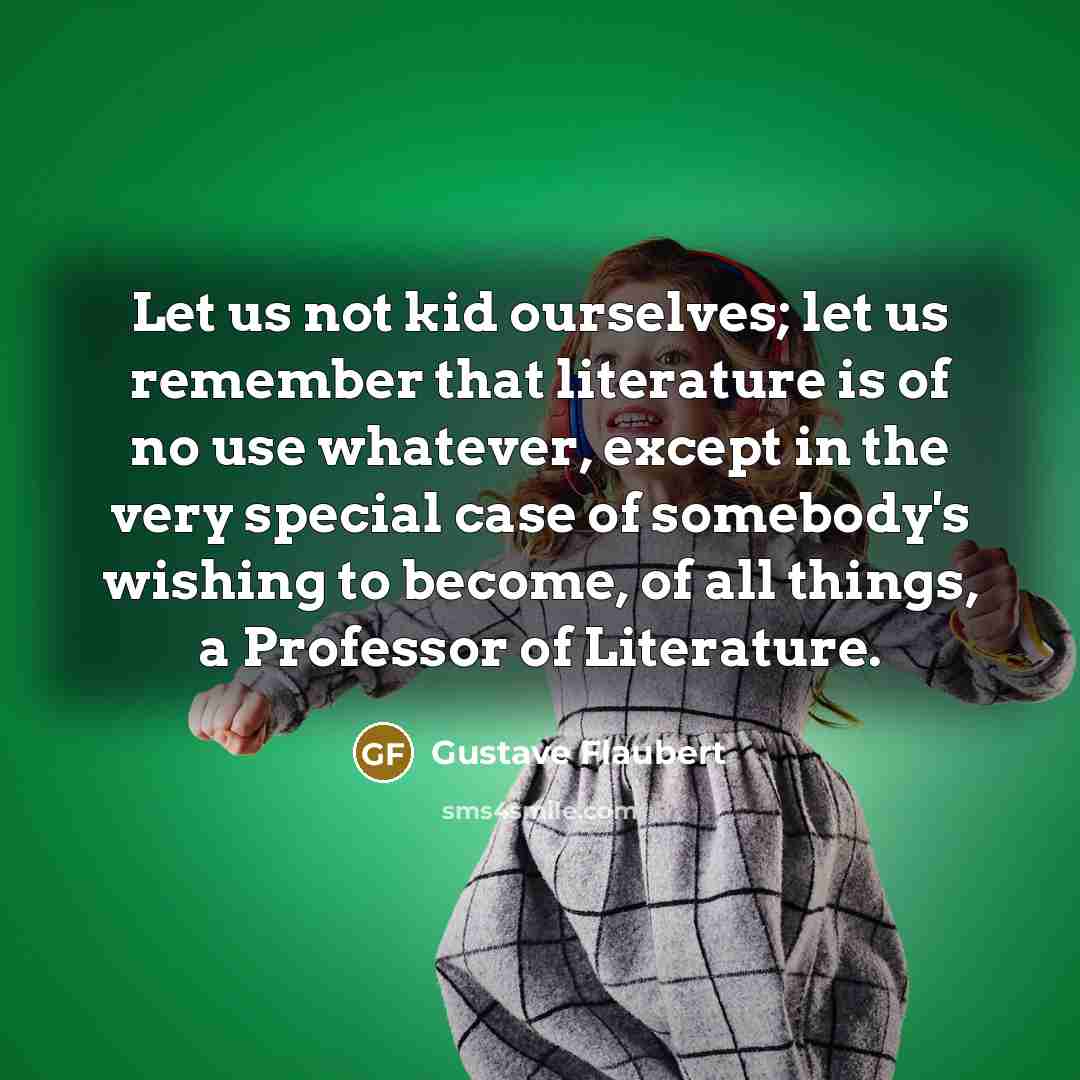 “Let us not kid ourselves; let us remember that literature is of no use whatever, except in the very special case of somebody's wishing to become, of all things, a Professor of Literature.” quote by Gustave Flaubert