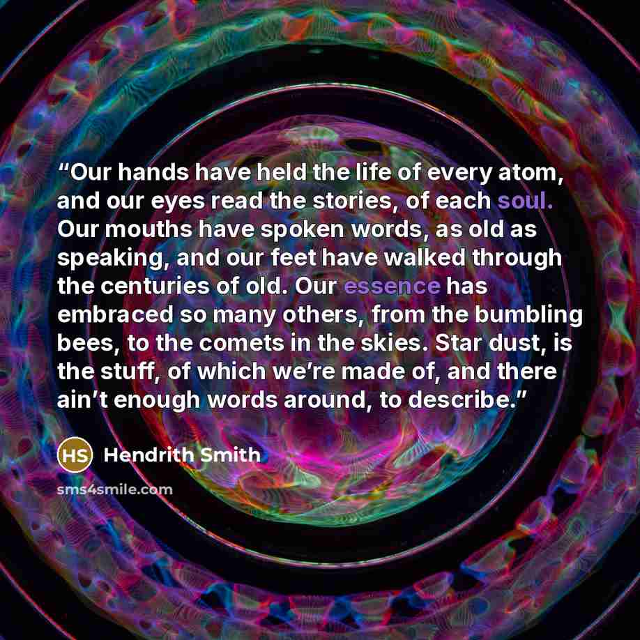 “Our hands have held the life of every atom, and our eyes read the stories, of each soul. Our mouths have spoken words, as old as speaking, and our feet have walked through the centuries of old. Our essence has embraced so many others, from the bumbling bees, to the comets in the skies. Star dust…” quote by Hendrith Smith