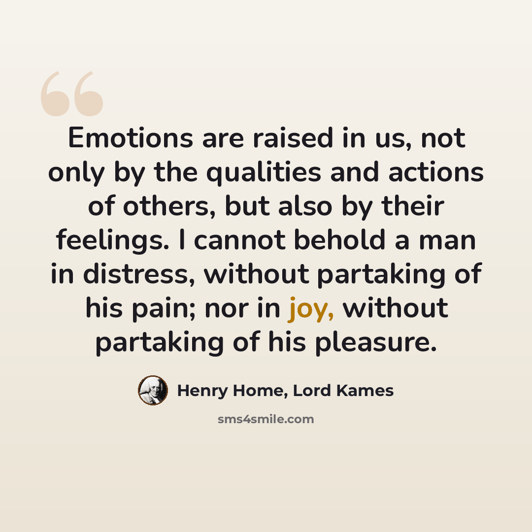 “Emotions are raised in us, not only by the qualities and actions of others, but also by their feelings. I cannot behold a man in distress, without partaking of his pain; nor in joy, without partaking of his pleasure.” quote by Henry Home, Lord Kames
