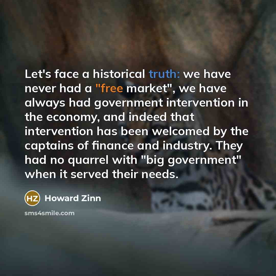 “Let's face a historical truth: we have never had a "free market", we have always had government intervention in the economy, and indeed that intervention has been welcomed by the captains of finance and industry. They had no quarrel with "big government" when it served their needs.” quote by Howard Zinn