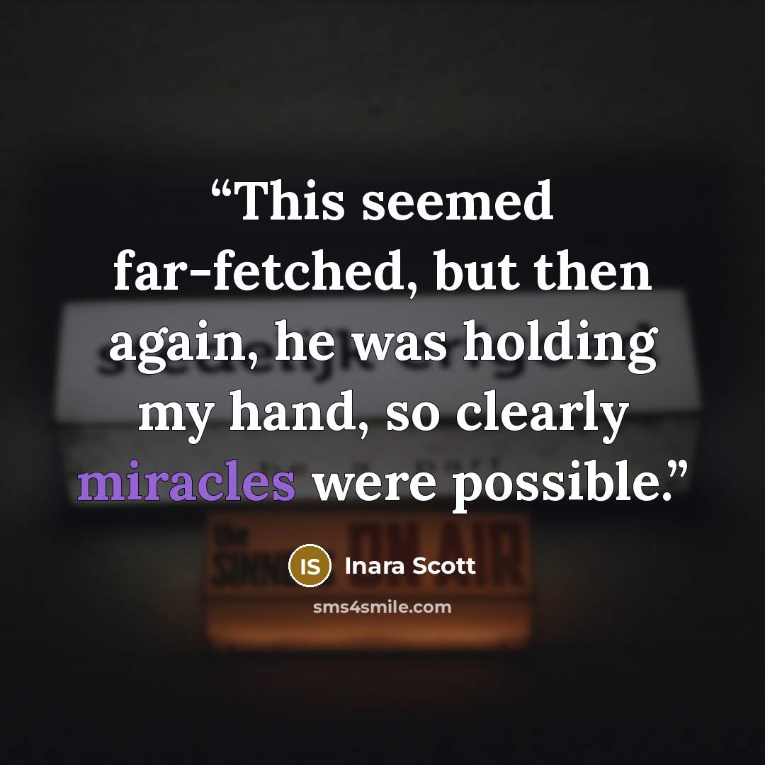 “This seemed far-fetched, but then again, he was holding my hand, so clearly miracles were possible.” quote by Inara Scott