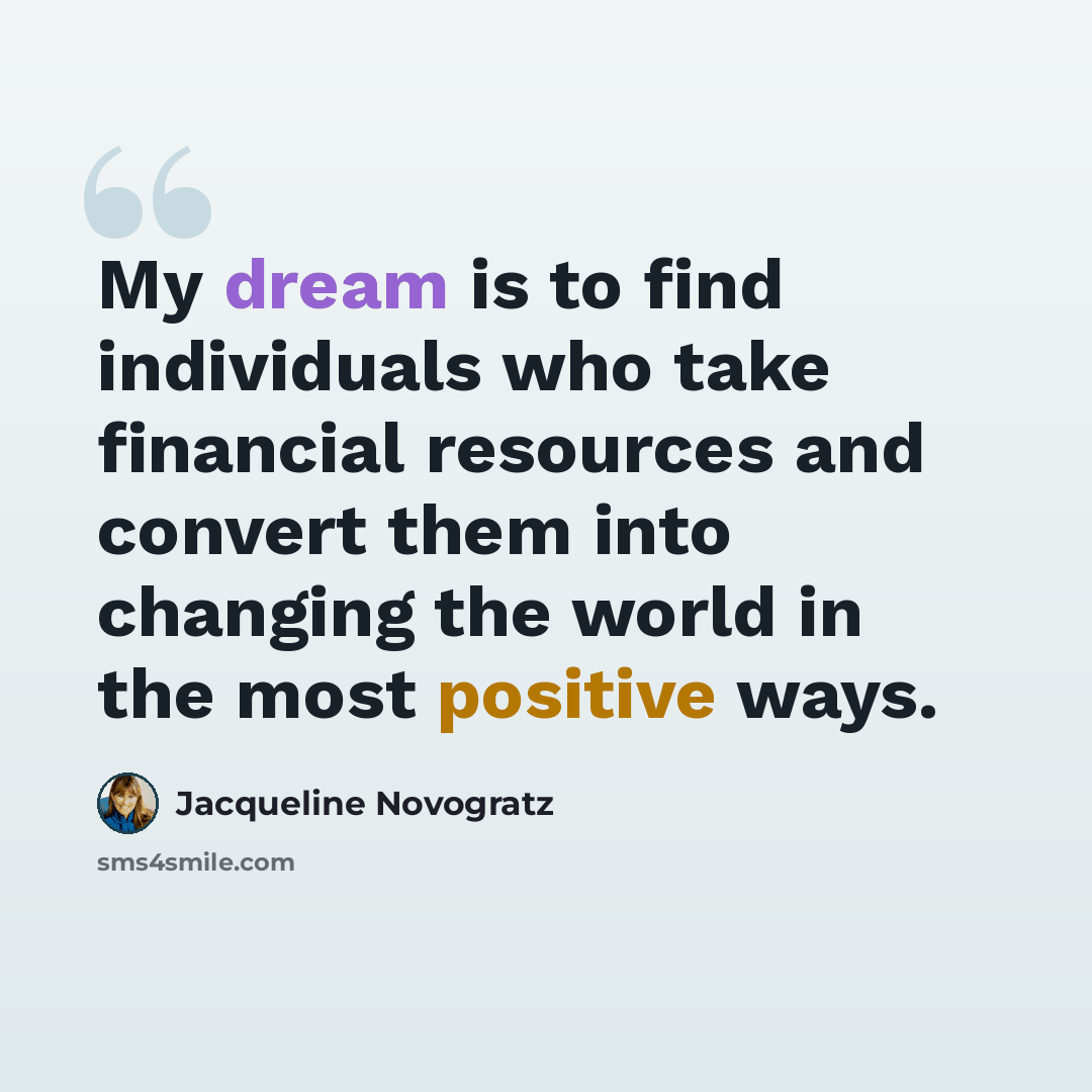 “My dream is to find individuals who take financial resources and convert them into changing the world in the most positive ways.” quote by Jacqueline Novogratz