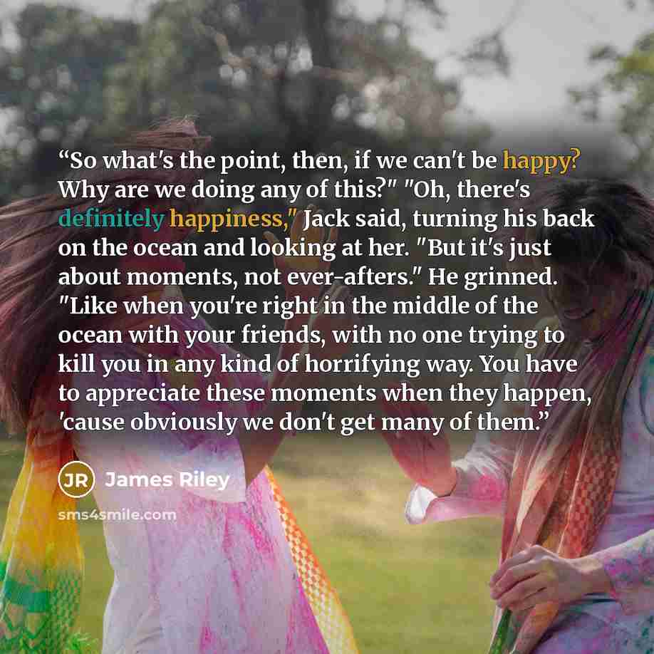 “So what's the point, then, if we can't be happy? Why are we doing any of this?" "Oh, there's definitely happiness," Jack said, turning his back on the ocean and looking at her. "But it's just about moments, not ever-afters." He grinned. "Like when you're right in the middle of the ocean with your…” quote by james riley