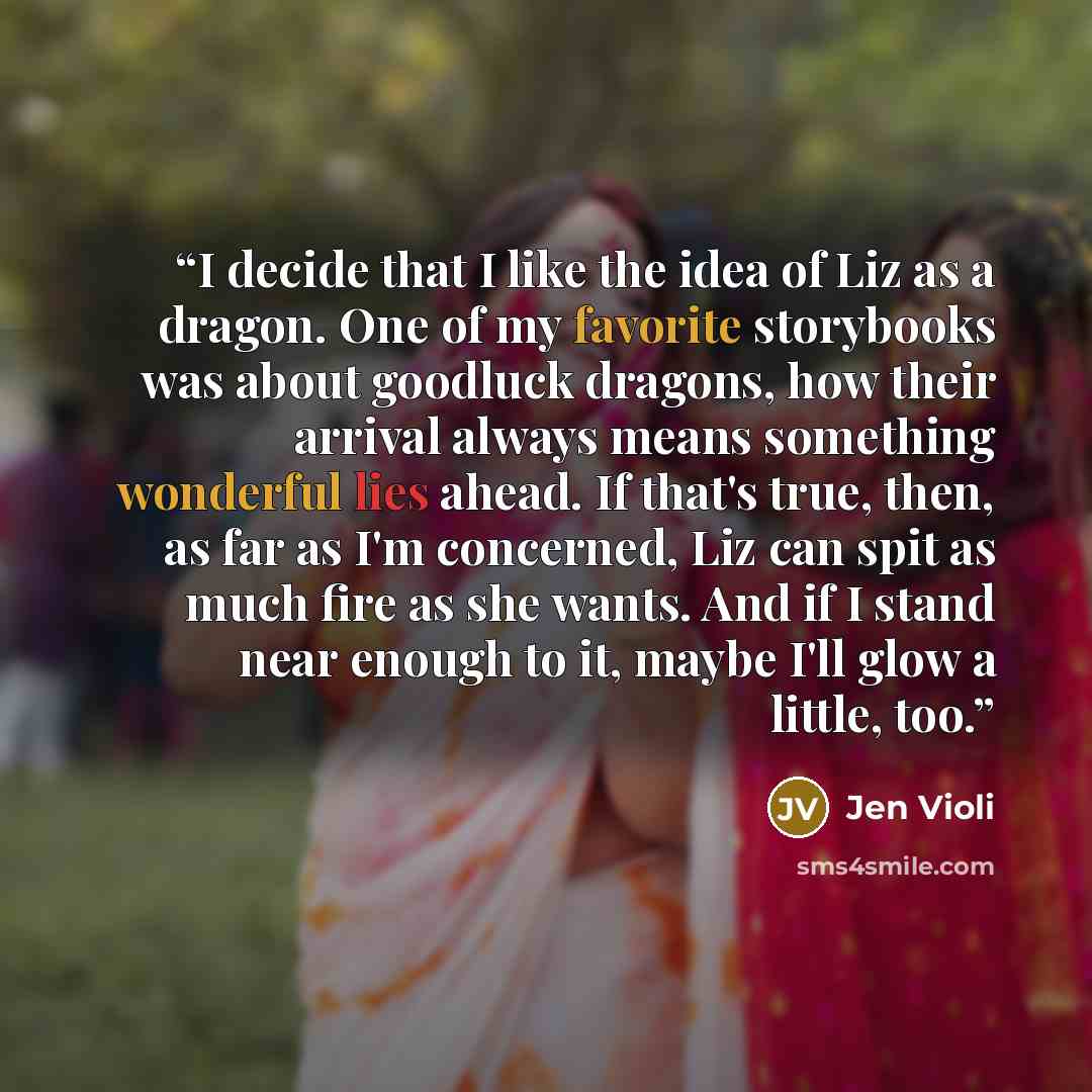 “I decide that I like the idea of Liz as a dragon. One of my favorite storybooks was about goodluck dragons, how their arrival always means something wonderful lies ahead. If that's true, then, as far as I'm concerned, Liz can spit as much fire as she wants. And if I stand near enough to it, maybe…” quote by Jen Violi