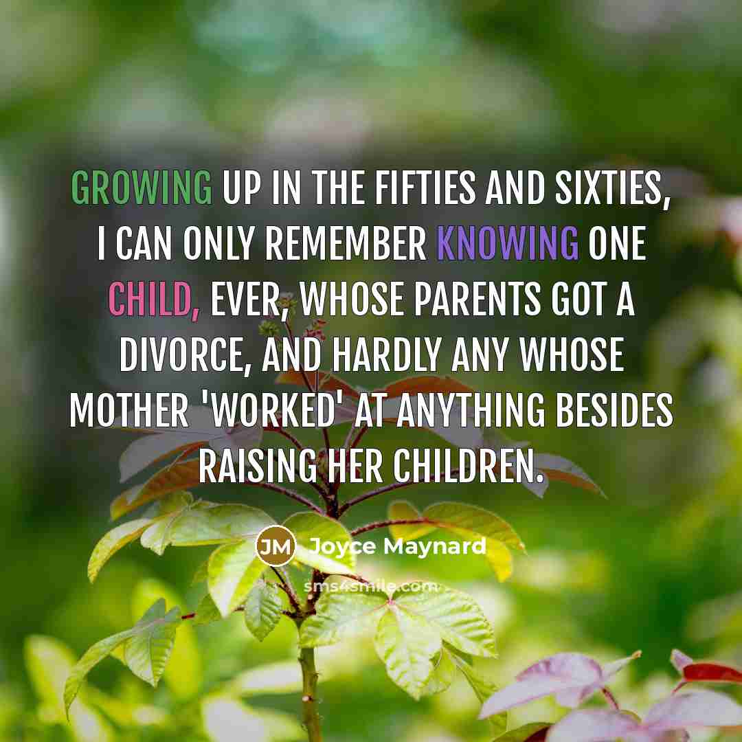 “Growing up in the fifties and sixties, I can only remember knowing one child, ever, whose parents got a divorce, and hardly any whose mother 'worked' at anything besides raising her children.” quote by Joyce Maynard