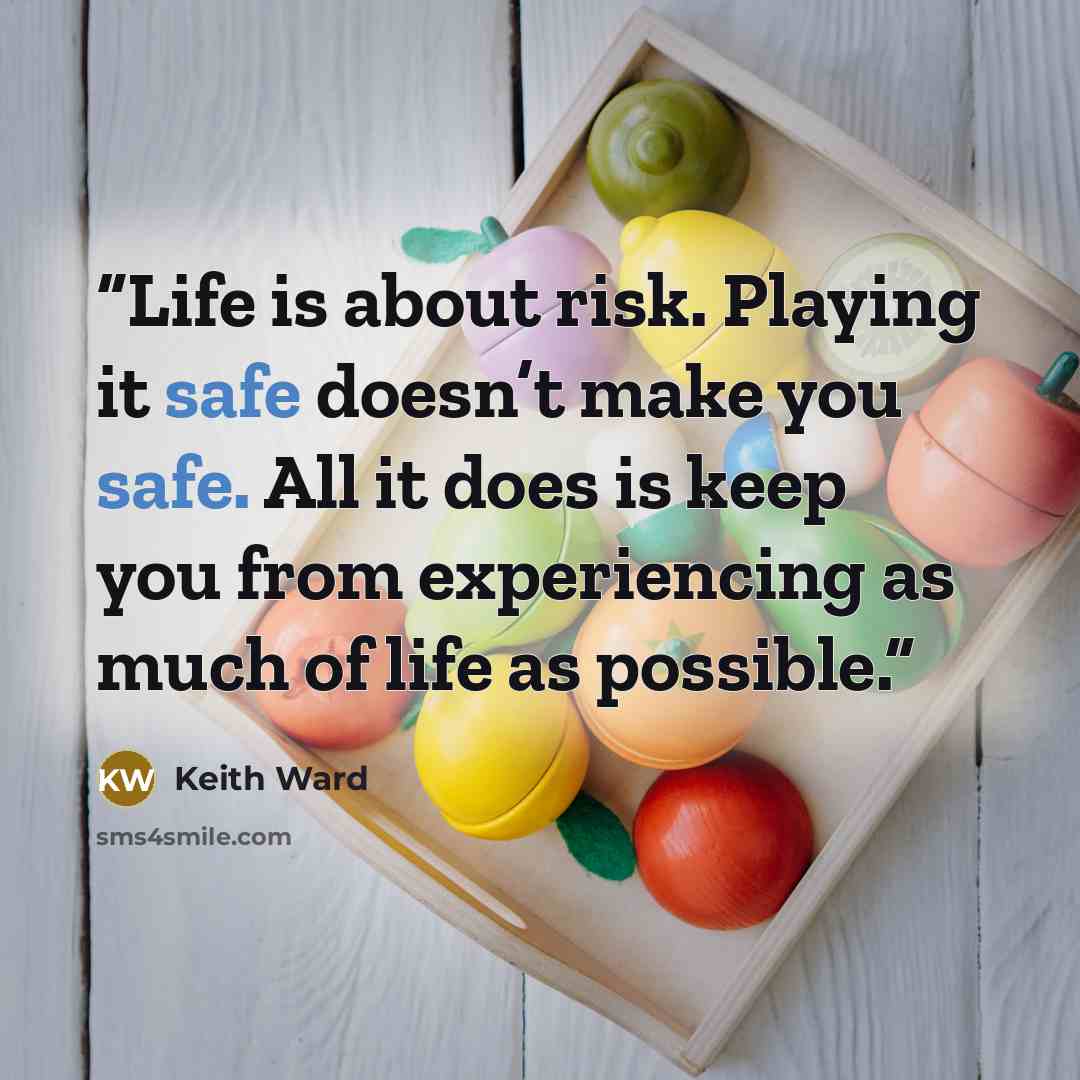 “Life is about risk. Playing it safe doesn’t make you safe. All it does is keep you from experiencing as much of life as possible.” quote by Keith Ward