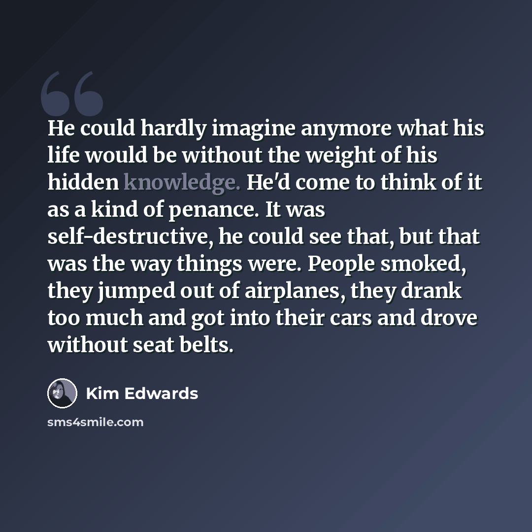 “He could hardly imagine anymore what his life would be without the weight of his hidden knowledge. He'd come to think of it as a kind of penance. It was self-destructive, he could see that, but that was the way things were. People smoked, they jumped out of airplanes, they drank too much and got…” quote by Kim Edwards