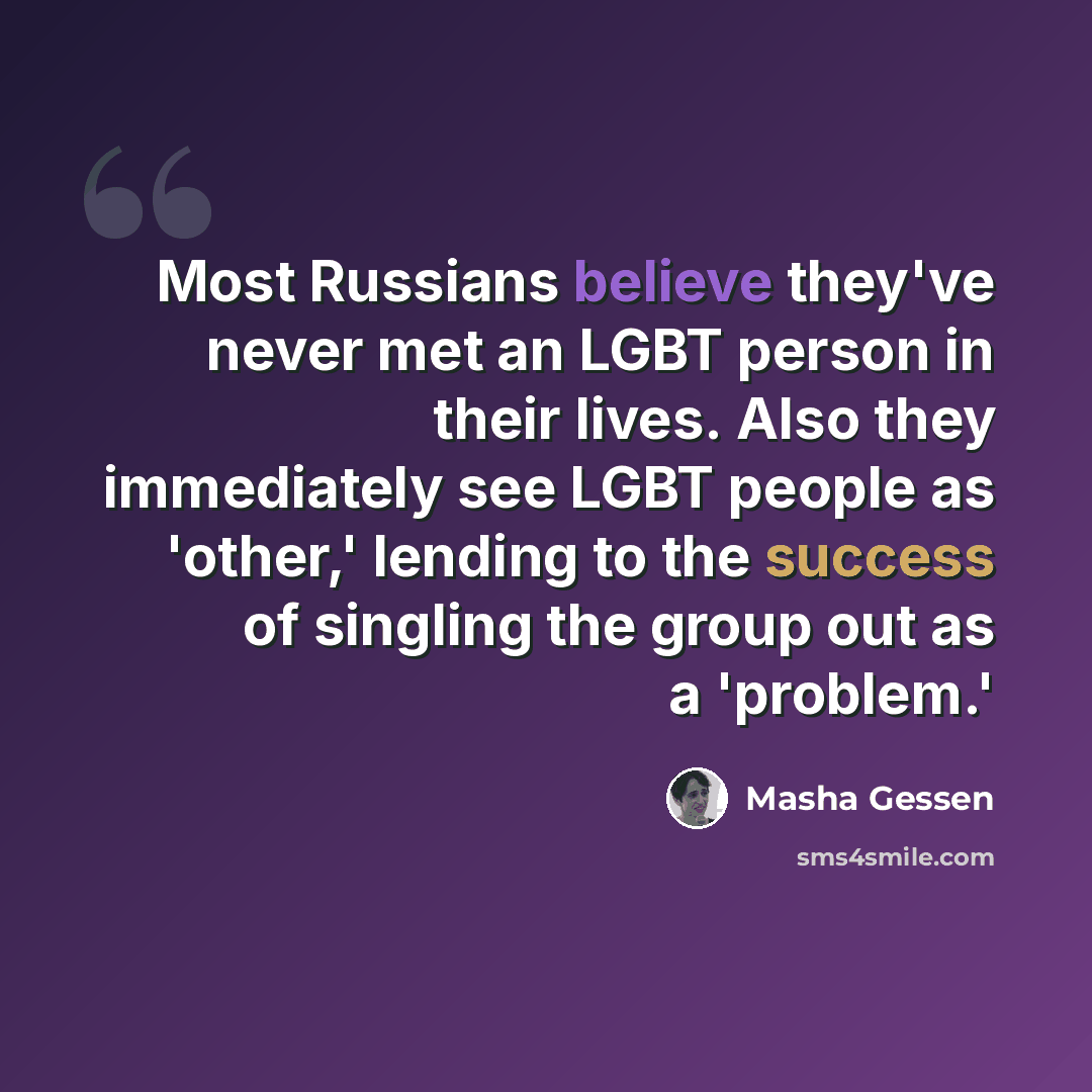 “Most Russians believe they've never met an LGBT person in their lives. Also they immediately see LGBT people as 'other,' lending to the success of singling the group out as a 'problem.'” quote by Masha Gessen