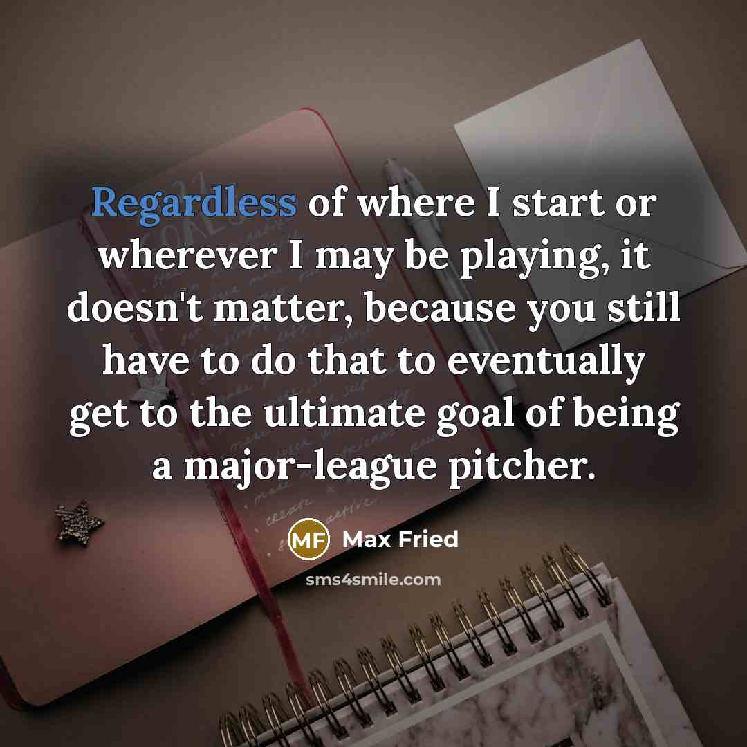 “Regardless of where I start or wherever I may be playing, it doesn't matter, because you still have to do that to eventually get to the ultimate goal of being a major-league pitcher.” quote by Max Fried