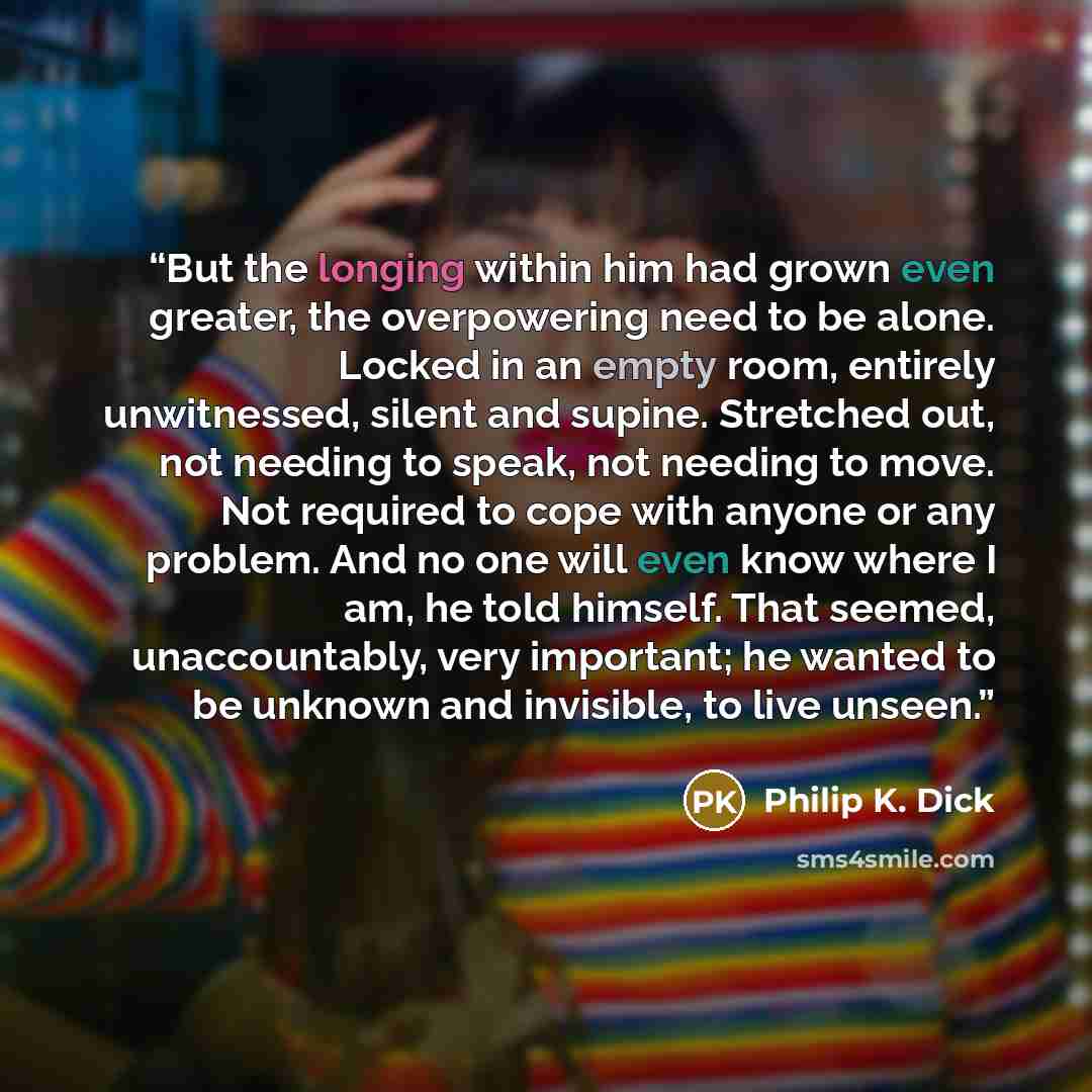 “But the longing within him had grown even greater, the overpowering need to be alone. Locked in an empty room, entirely unwitnessed, silent and supine. Stretched out, not needing to speak, not needing to move. Not required to cope with anyone or any problem. And no one will even know where I am…” quote by Philip K. Dick