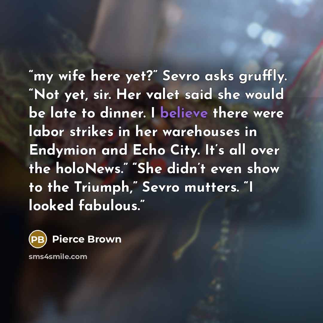 “my wife here yet?” Sevro asks gruffly. “Not yet, sir. Her valet said she would be late to dinner. I believe there were labor strikes in her warehouses in Endymion and Echo City. It’s all over the holoNews.” “She didn’t even show to the Triumph,” Sevro mutters. “I looked fabulous.” quote by Pierce Brown