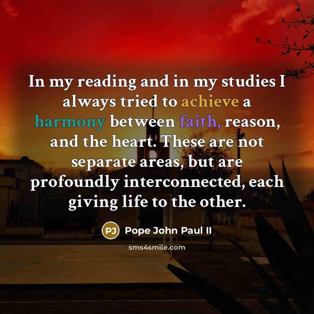 “In my reading and in my studies I always tried to achieve a harmony between faith, reason, and the heart. These are not separate areas, but are profoundly interconnected, each giving life to the other.” quote by Pope John Paul II