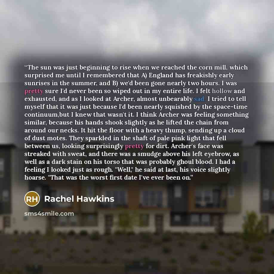 “The sun was just beginning to rise when we reached the corn mill, which surprised me until I remembered that A) England has freakishly early sunrises in the summer, and B) we'd been gone nearly two hours. I was pretty sure I'd never been so wiped out in my entire life. I felt hollow and exhausted…” quote by Rachel Hawkins
