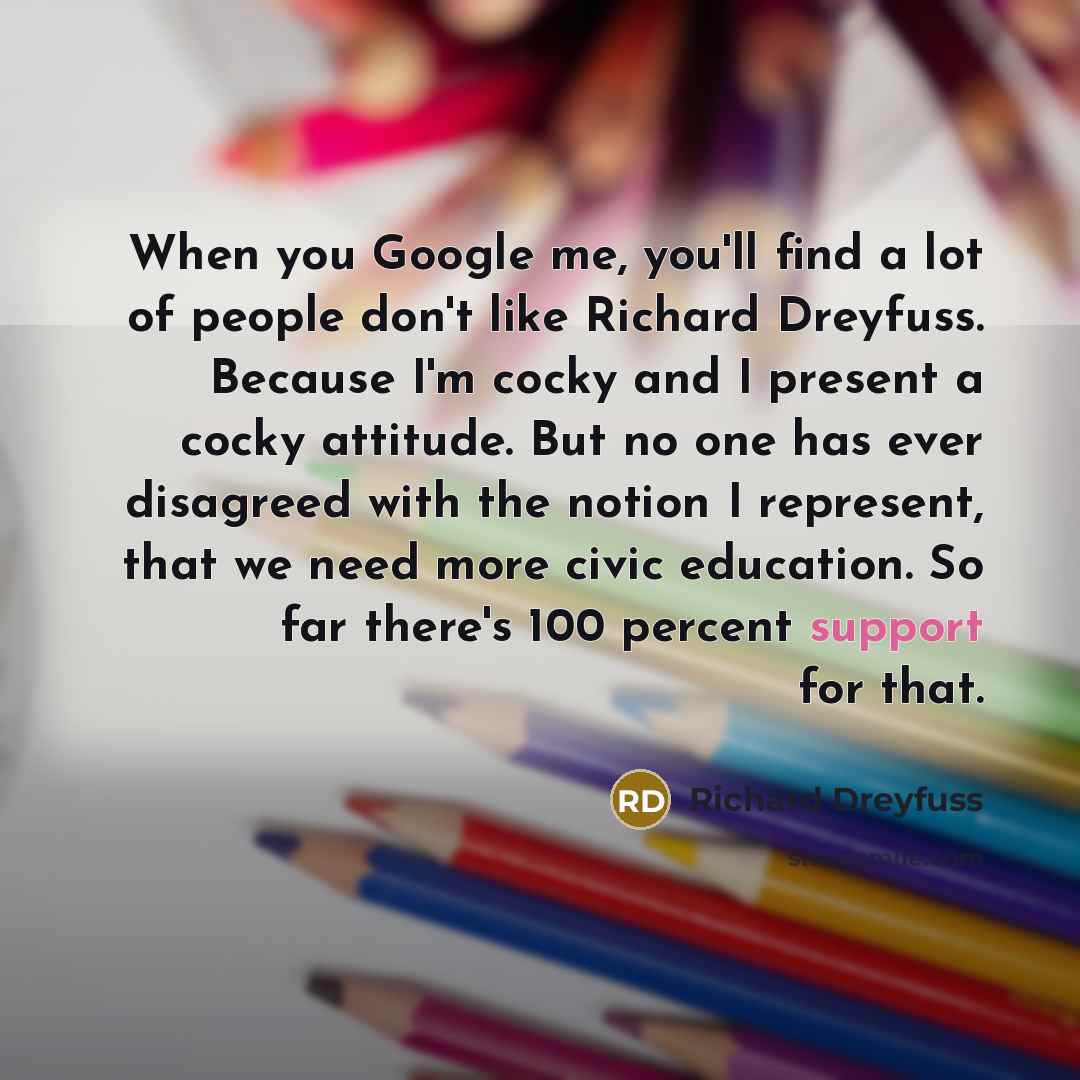 “When you Google me, you'll find a lot of people don't like Richard Dreyfuss. Because I'm cocky and I present a cocky attitude. But no one has ever disagreed with the notion I represent, that we need more civic education. So far there's 100 percent support for that.” quote by Richard Dreyfuss