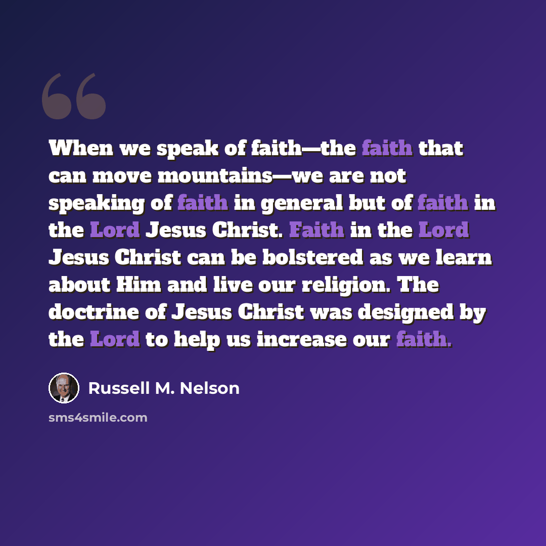 “When we speak of faith—the faith that can move mountains—we are not speaking of faith in general but of faith in the Lord Jesus Christ. Faith in the Lord Jesus Christ can be bolstered as we learn about Him and live our religion. The doctrine of Jesus Christ was designed by the Lord to help us…” quote by Russell M. Nelson