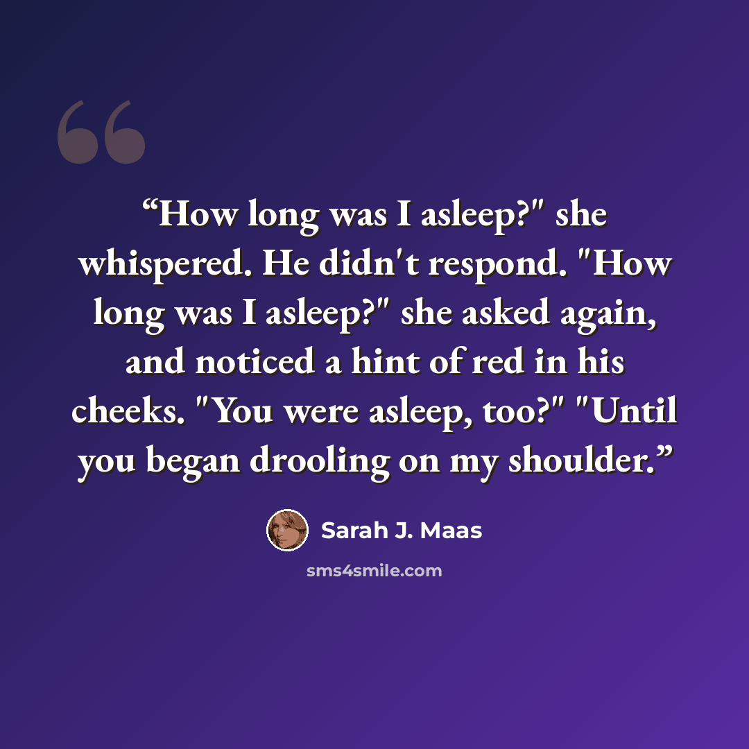 “How long was I asleep?" she whispered. He didn't respond. "How long was I asleep?" she asked again, and noticed a hint of red in his cheeks. "You were asleep, too?" "Until you began drooling on my shoulder.” quote by Sarah J. Maas