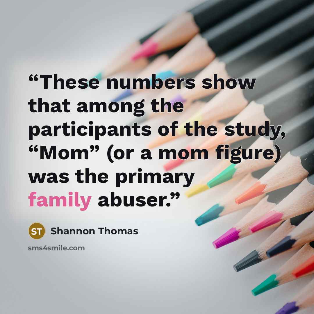 “These numbers show that among the participants of the study, “Mom” (or a mom figure) was the primary family abuser.” quote by Shannon Thomas