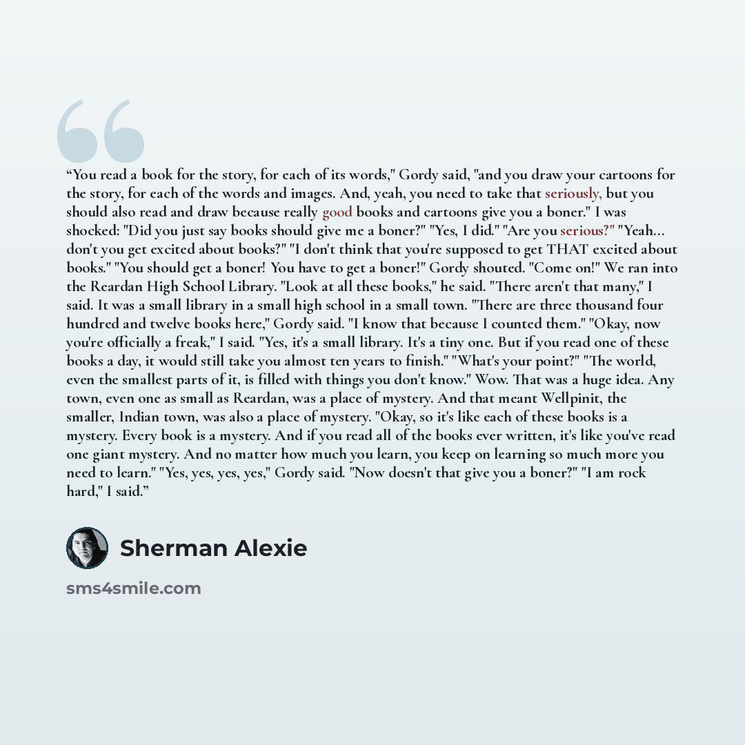 “You read a book for the story, for each of its words," Gordy said, "and you draw your cartoons for the story, for each of the words and images. And, yeah, you need to take that seriously, but you should also read and draw because really good books and cartoons give you a boner." I was shocked…” quote by Sherman Alexie