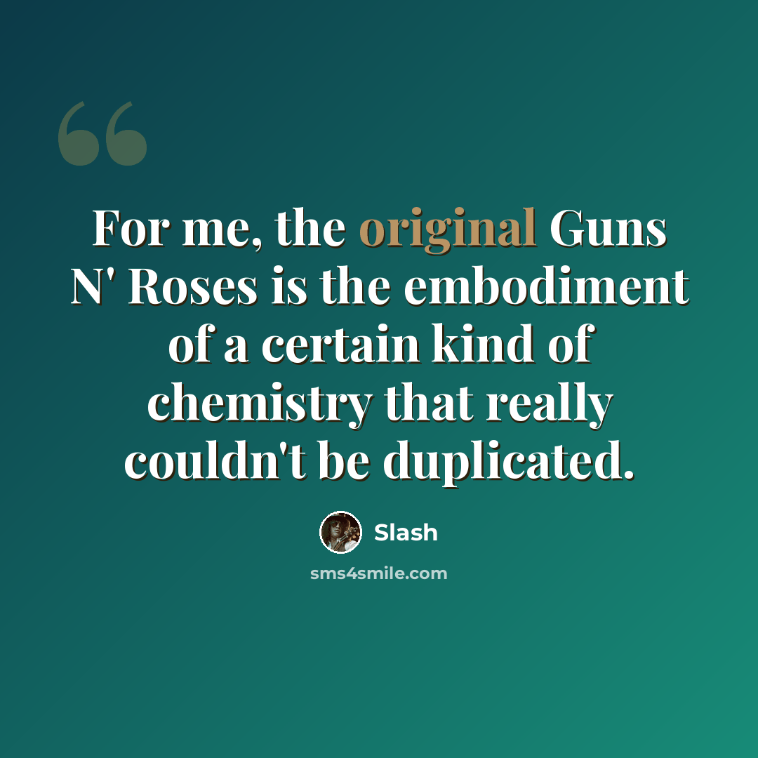 “For me, the original Guns N' Roses is the embodiment of a certain kind of chemistry that really couldn't be duplicated.” quote by Slash
