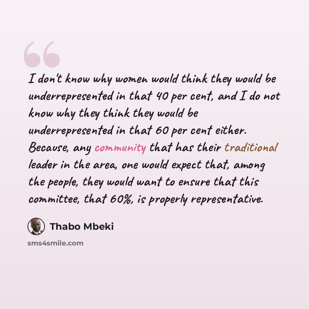 “I don't know why women would think they would be underrepresented in that 40 per cent, and I do not know why they think they would be underrepresented in that 60 per cent either. Because, any community that has their traditional leader in the area, one would expect that, among the people, they…” quote by Thabo Mbeki
