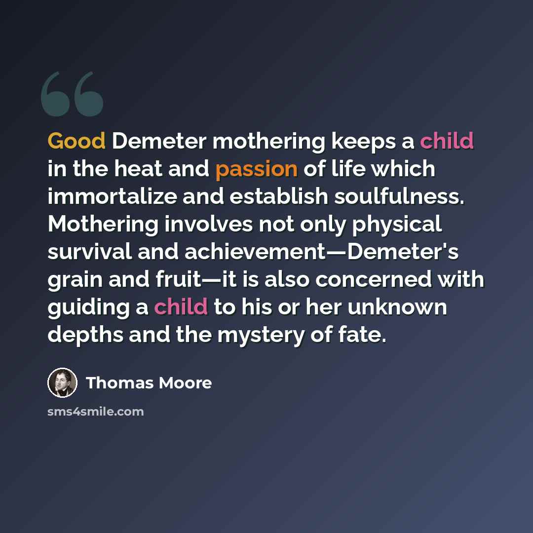 “Good Demeter mothering keeps a child in the heat and passion of life which immortalize and establish soulfulness. Mothering involves not only physical survival and achievement—Demeter's grain and fruit—it is also concerned with guiding a child to his or her unknown depths and the mystery of fate.” quote by Thomas Moore