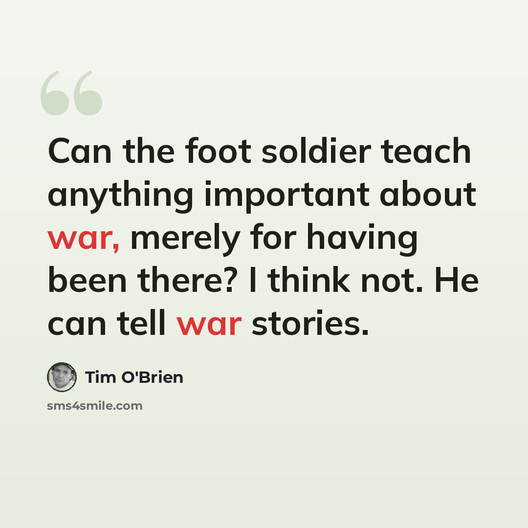 “Can the foot soldier teach anything important about war, merely for having been there? I think not. He can tell war stories.” quote by Tim O'Brien