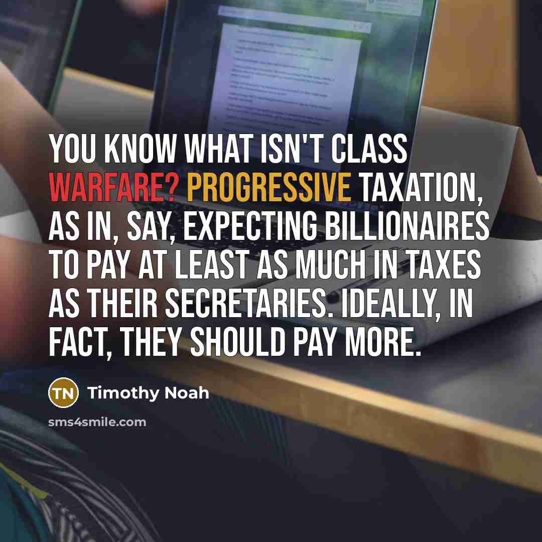 “You know what isn't class warfare? Progressive taxation, as in, say, expecting billionaires to pay at least as much in taxes as their secretaries. Ideally, in fact, they should pay more.” quote by Timothy Noah