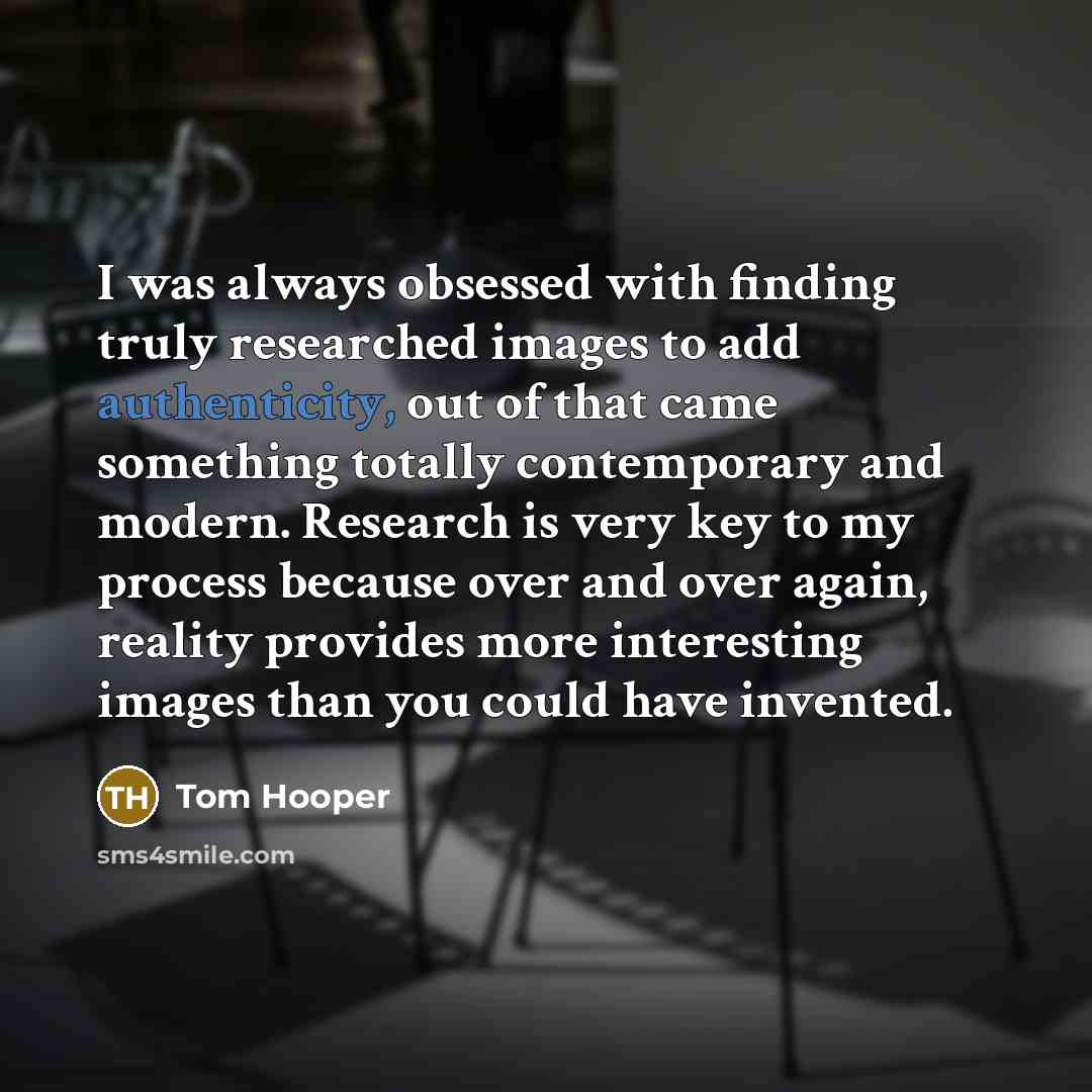 “I was always obsessed with finding truly researched images to add authenticity, out of that came something totally contemporary and modern. Research is very key to my process because over and over again, reality provides more interesting images than you could have invented.” quote by Tom Hooper