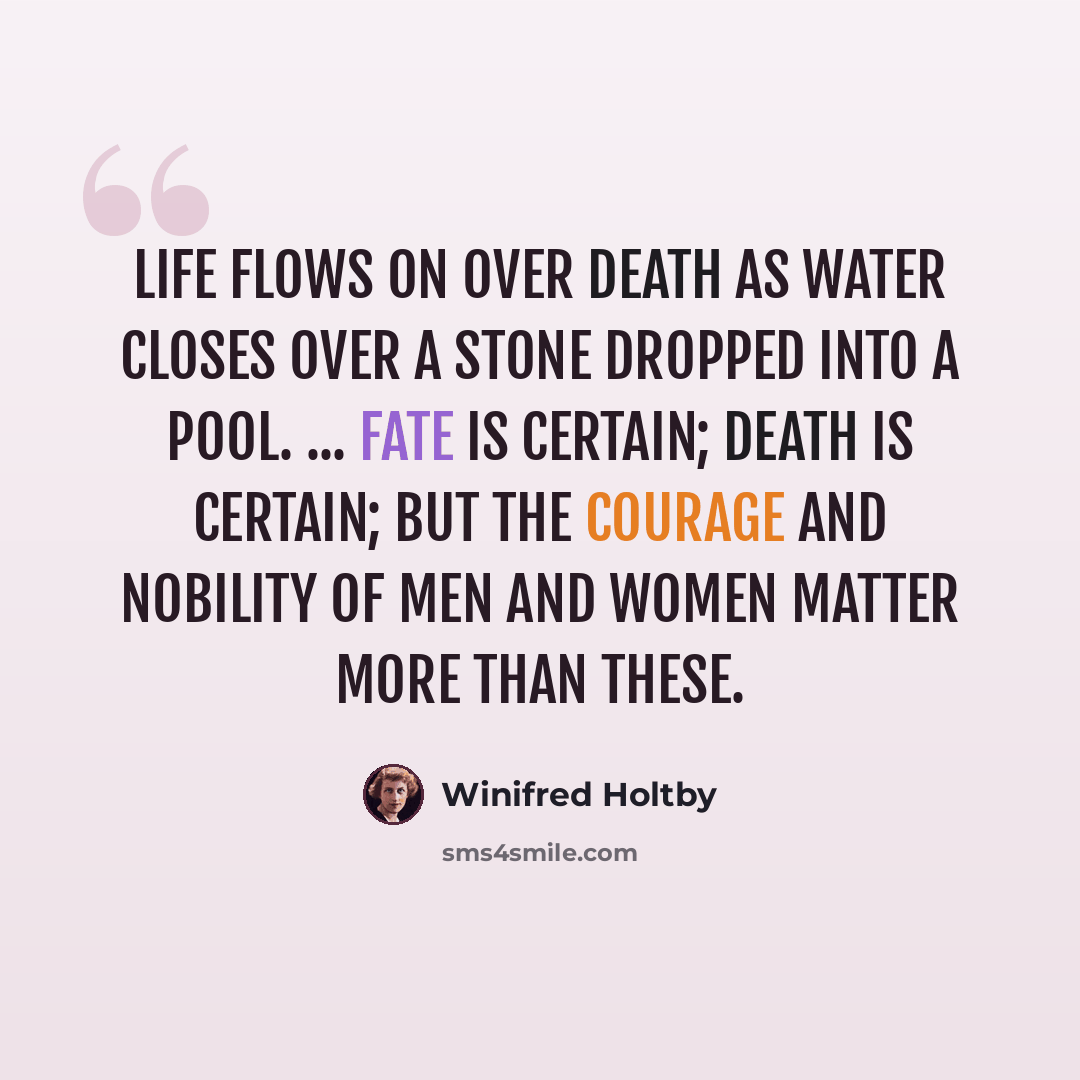 “Life flows on over death as water closes over a stone dropped into a pool. ... Fate is certain; death is certain; but the courage and nobility of men and women matter more than these.” quote by Winifred Holtby