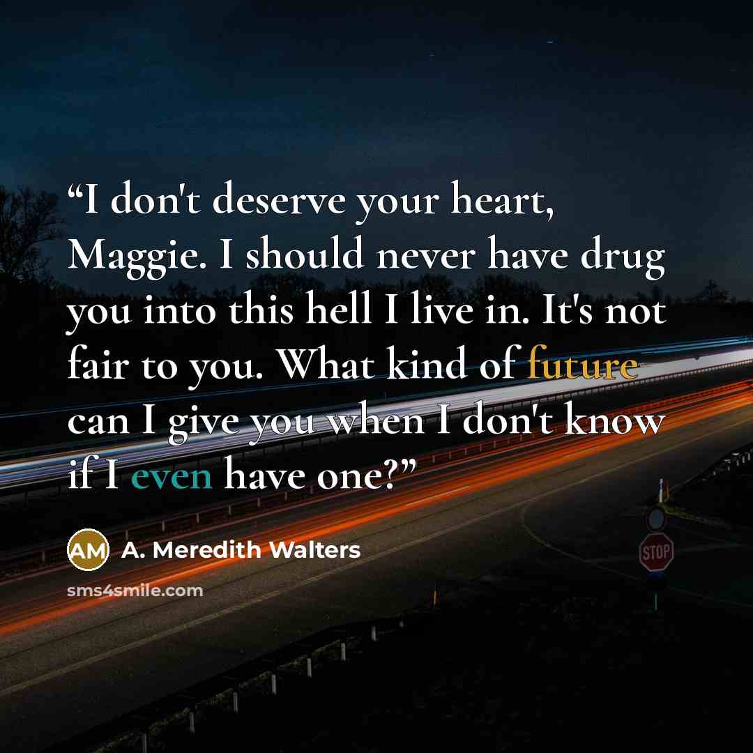 “I don't deserve your heart, Maggie. I should never have drug you into this hell I live in. It's not fair to you. What kind of future can I give you when I don't know if I even have one?” quote by A. Meredith Walters