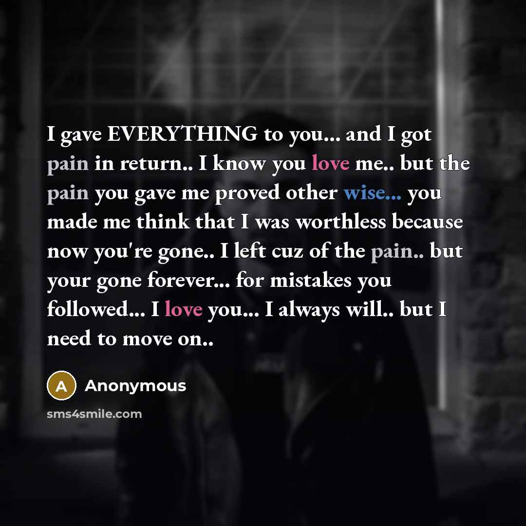 “I gave EVERYTHING to you... and I got pain in return.. I know you love me.. but the pain you gave me proved other wise... you made me think that I was worthless because now you're gone.. I left cuz of the pain.. but your gone forever... for mistakes you followed... I love you... I always will…” quote by Anonymous