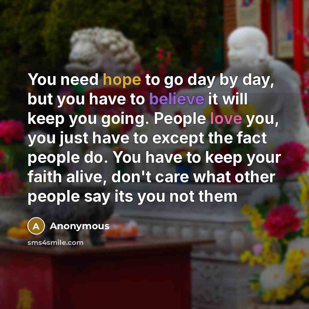 “You need hope to go day by day, but you have to believe it will keep you going. People love you, you just have to except the fact people do. You have to keep your faith alive, don't care what other people say its you not them” quote by Anonymous