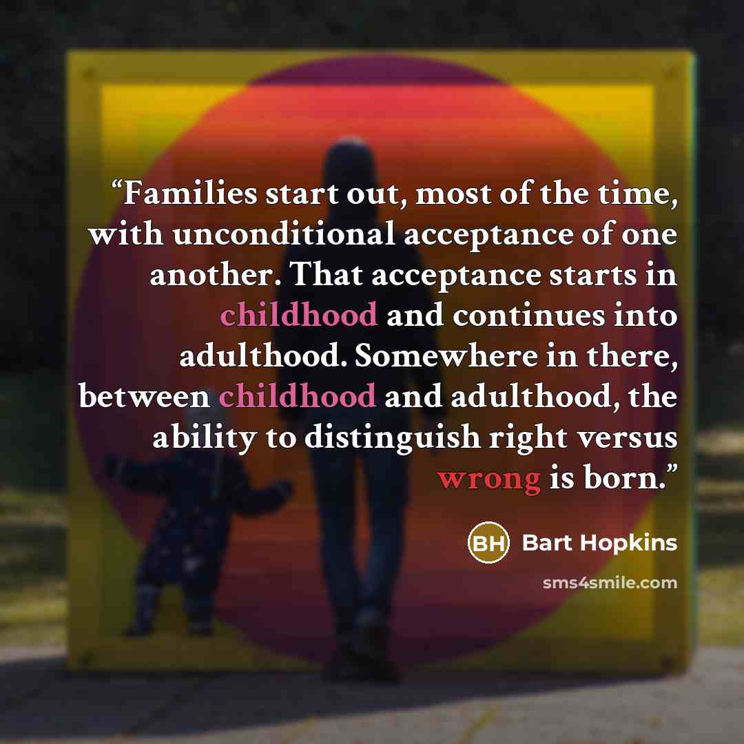 “Families start out, most of the time, with unconditional acceptance of one another. That acceptance starts in childhood and continues into adulthood. Somewhere in there, between childhood and adulthood, the ability to distinguish right versus wrong is born.” quote by Bart Hopkins