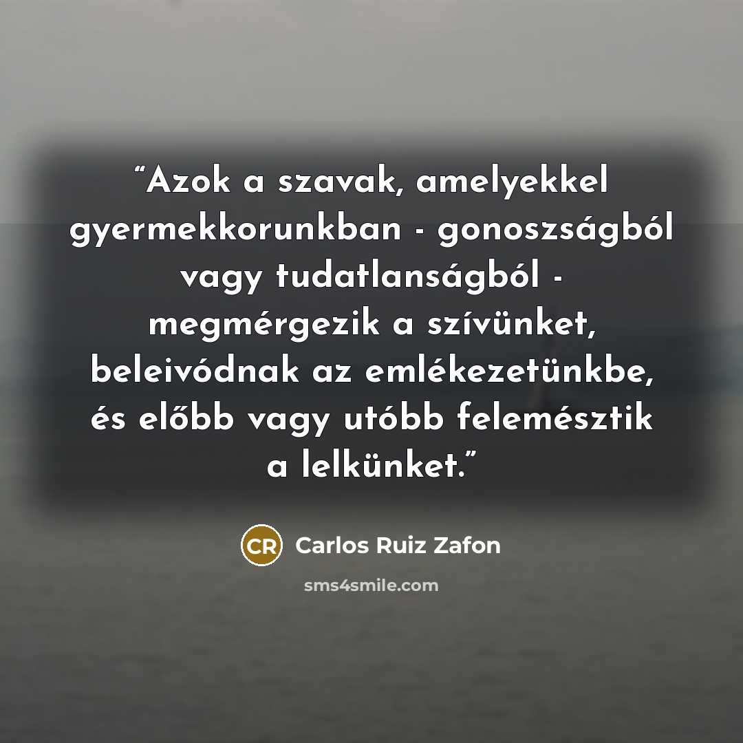 “Azok a szavak, amelyekkel gyermekkorunkban - gonoszságból vagy tudatlanságból - megmérgezik a szívünket, beleivódnak az emlékezetünkbe, és előbb vagy utóbb felemésztik a lelkünket.” quote by Carlos Ruiz Zafón