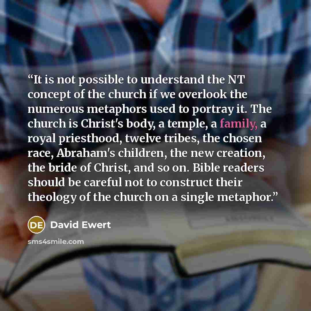 “It is not possible to understand the NT concept of the church if we overlook the numerous metaphors used to portray it. The church is Christ's body, a temple, a family, a royal priesthood, twelve tribes, the chosen race, Abraham's children, the new creation, the bride of Christ, and so on. Bible…” quote by David Ewert