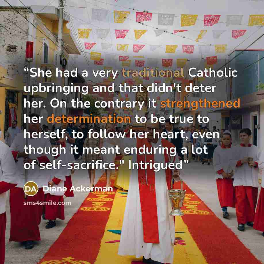 “She had a very traditional Catholic upbringing and that didn't deter her. On the contrary it strengthened her determination to be true to herself, to follow her heart, even though it meant enduring a lot of self-sacrifice." Intrigued” quote by Diane Ackerman